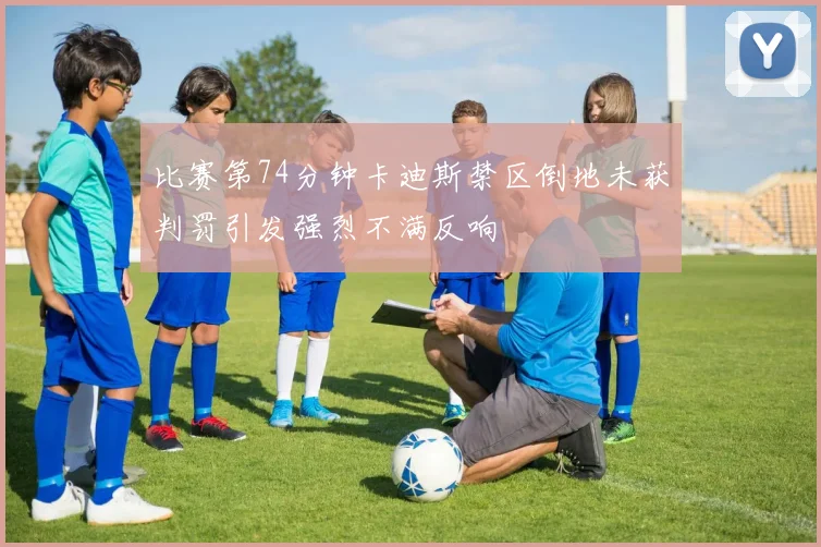 比赛第74分钟卡迪斯禁区倒地未获判罚引发强烈不满反响