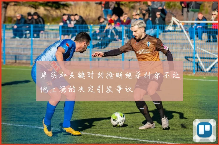 库明加关键时刻抢断绝杀科尔不让他上场的决定引发争议
