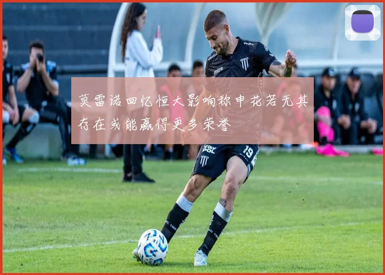 莫雷诺回忆恒大影响称申花若无其存在或能赢得更多荣誉