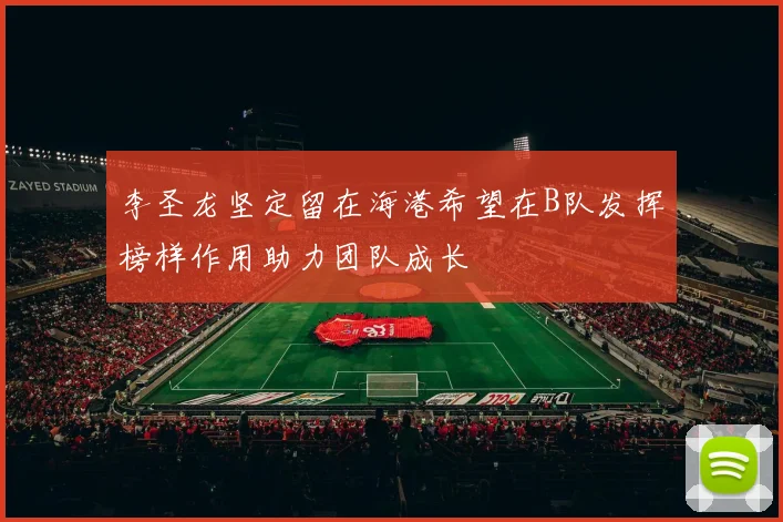 李圣龙坚定留在海港希望在B队发挥榜样作用助力团队成长